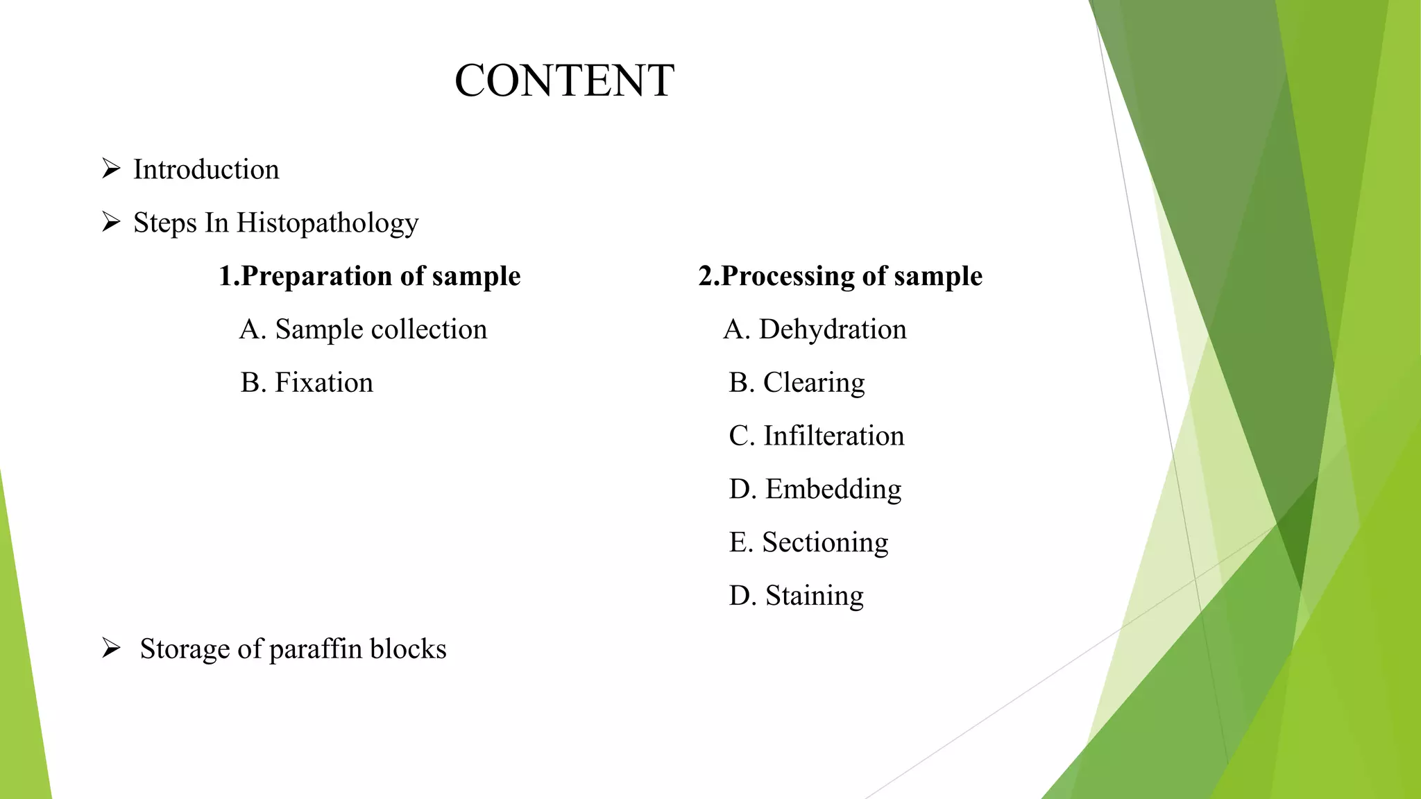 CONTENT
 Introduction
 Steps In Histopathology
1.Preparation of sample 2.Processing of sample
A. Sample collection A. Dehydration
B. Fixation B. Clearing
C. Infilteration
D. Embedding
E. Sectioning
D. Staining
 Storage of paraffin blocks
 