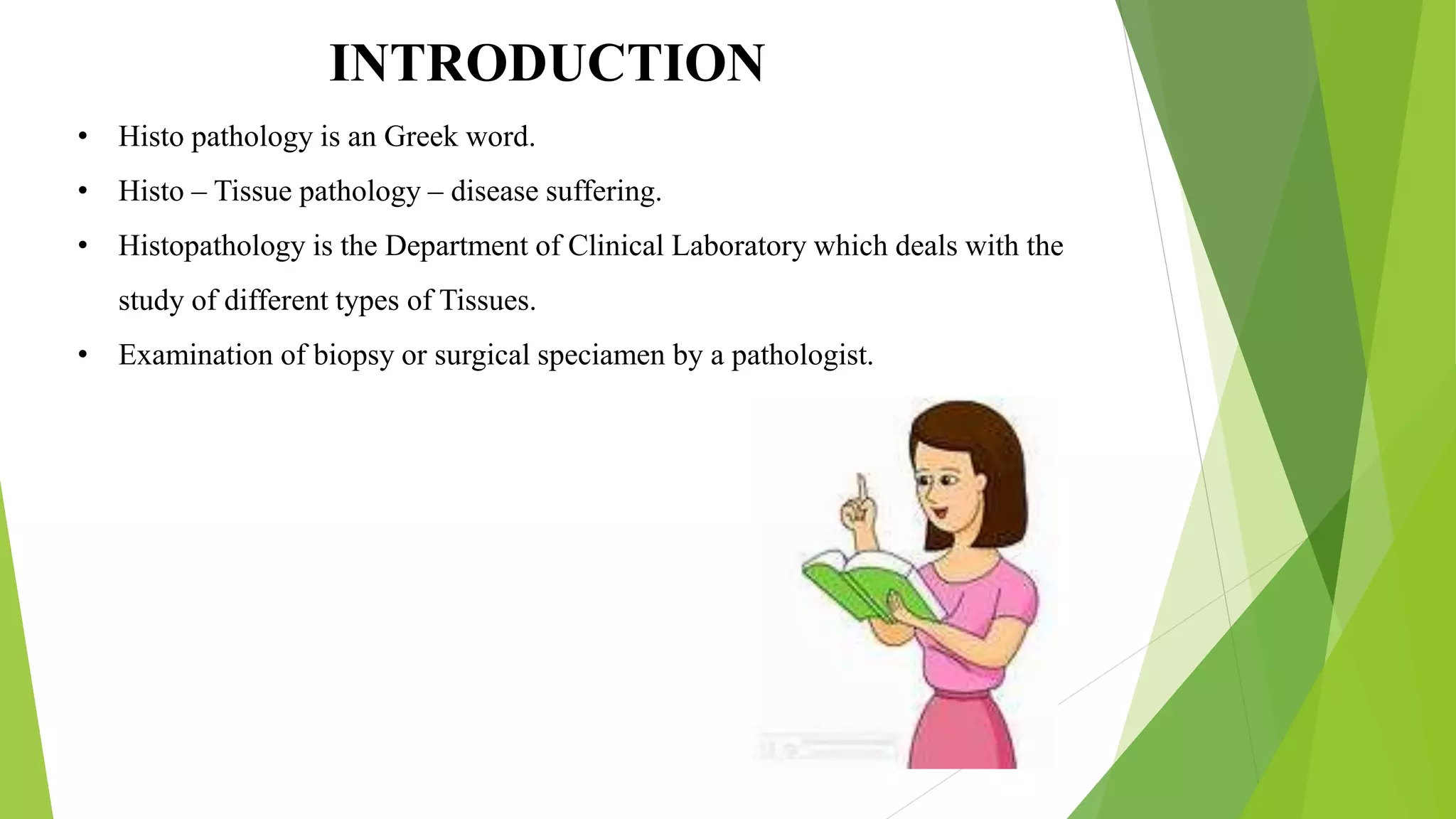 INTRODUCTION
• Histo pathology is an Greek word.
• Histo – Tissue pathology – disease suffering.
• Histopathology is the Department of Clinical Laboratory which deals with the
study of different types of Tissues.
• Examination of biopsy or surgical speciamen by a pathologist.
 