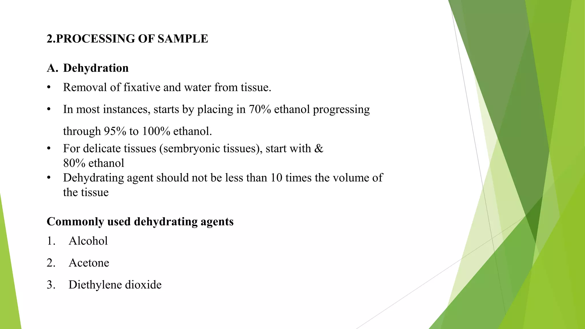 2.PROCESSING OF SAMPLE
A. Dehydration
• Removal of fixative and water from tissue.
• In most instances, starts by placing in 70% ethanol progressing
through 95% to 100% ethanol.
• For delicate tissues (sembryonic tissues), start with &
80% ethanol
• Dehydrating agent should not be less than 10 times the volume of
the tissue
Commonly used dehydrating agents
1. Alcohol
2. Acetone
3. Diethylene dioxide
 