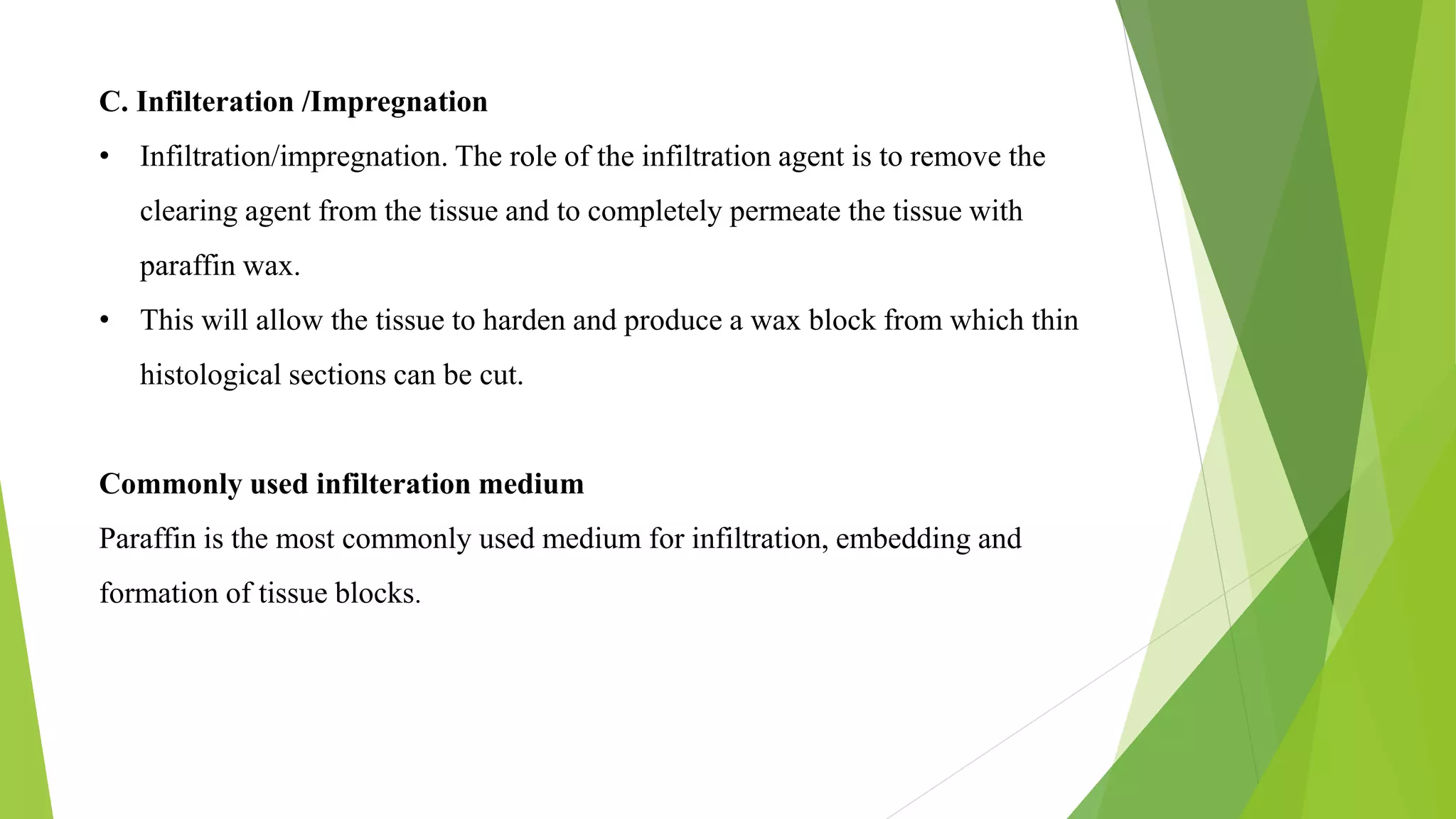C. Infilteration /Impregnation
• Infiltration/impregnation. The role of the infiltration agent is to remove the
clearing agent from the tissue and to completely permeate the tissue with
paraffin wax.
• This will allow the tissue to harden and produce a wax block from which thin
histological sections can be cut.
Commonly used infilteration medium
Paraffin is the most commonly used medium for infiltration, embedding and
formation of tissue blocks.
 