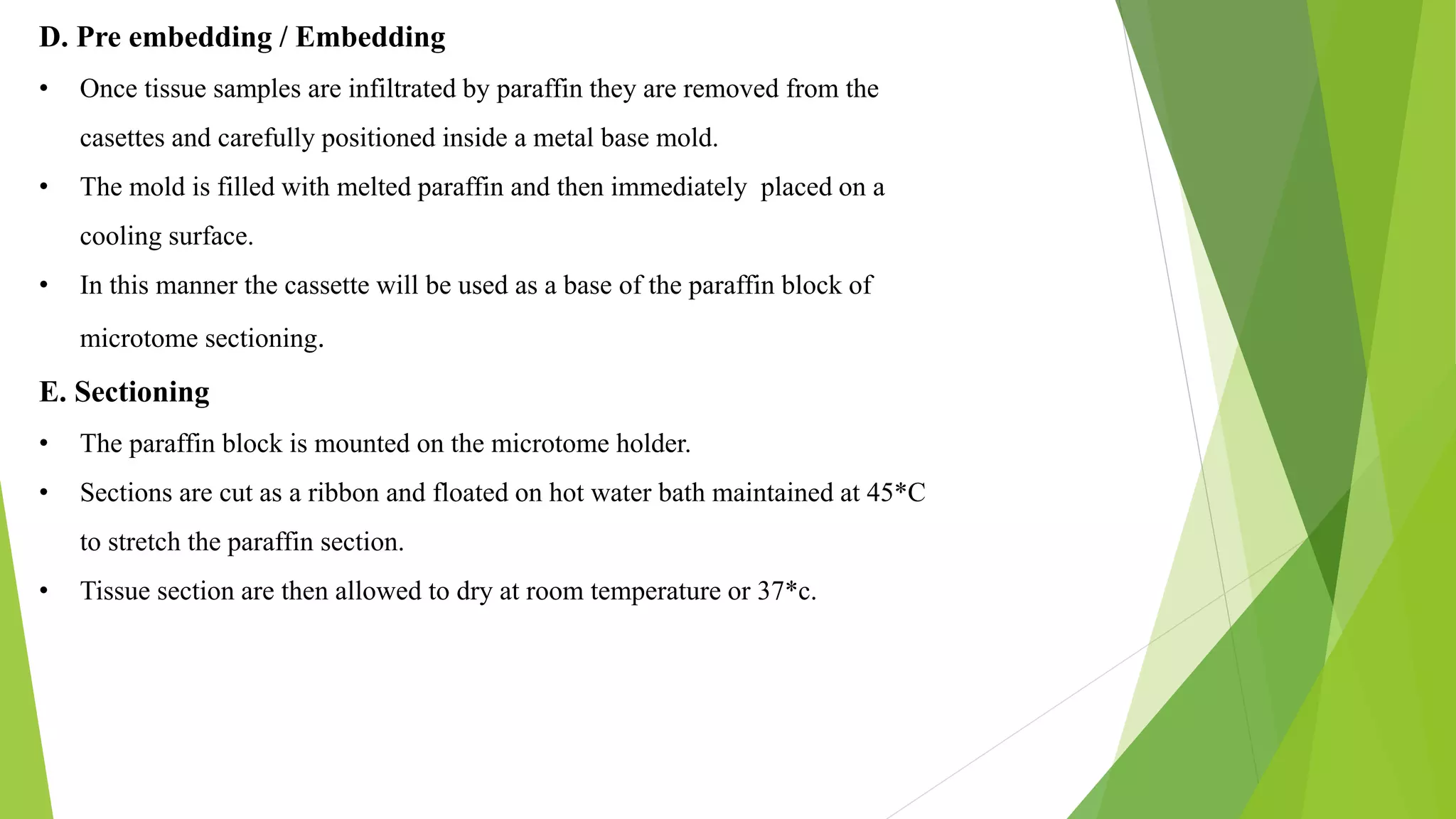 D. Pre embedding / Embedding
• Once tissue samples are infiltrated by paraffin they are removed from the
casettes and carefully positioned inside a metal base mold.
• The mold is filled with melted paraffin and then immediately placed on a
cooling surface.
• In this manner the cassette will be used as a base of the paraffin block of
microtome sectioning.
E. Sectioning
• The paraffin block is mounted on the microtome holder.
• Sections are cut as a ribbon and floated on hot water bath maintained at 45*C
to stretch the paraffin section.
• Tissue section are then allowed to dry at room temperature or 37*c.
 