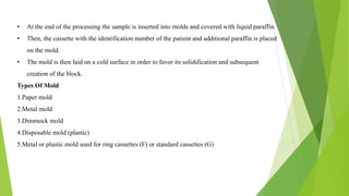 • At the end of the processing the sample is inserted into molds and covered with liquid paraffin.
• Then, the cassette with the identification number of the patient and additional paraffin is placed
on the mold.
• The mold is then laid on a cold surface in order to favor its solidification and subsequent
creation of the block.
Types Of Mold
1.Paper mold
2.Metal mold
3.Dimmock mold
4.Disposable mold (plastic)
5.Metal or plastic mold used for ring cassettes (F) or standard cassettes (G)
 