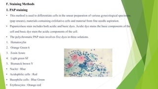F. Staining Methods
1. PAP staining
• This method is used to differentiate cells in the smear preparation of various gynecological specimens
(pap smears), materials containing exfoliative cells and material from fine needle aspiration.
• Papanicolaou stain includes both acidic and basic dyes. Acidic dye stains the basic components of the
cell and basic dye stain the acidic components of the cell.
• The polychromatic PAP stain involves five dyes in three solutions.
1. Hematoxylin
2. Orange Green 6
3. Eosin Azure
4. Light green SF
5. Bismarck brown Y
• Nuclei : Blue
• Acidophilic cells : Red
• Basophilic cells : Blue Green
• Erythrocytes : Orange-red
 