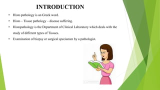 INTRODUCTION
• Histo pathology is an Greek word.
• Histo – Tissue pathology – disease suffering.
• Histopathology is the Department of Clinical Laboratory which deals with the
study of different types of Tissues.
• Examination of biopsy or surgical speciamen by a pathologist.
 