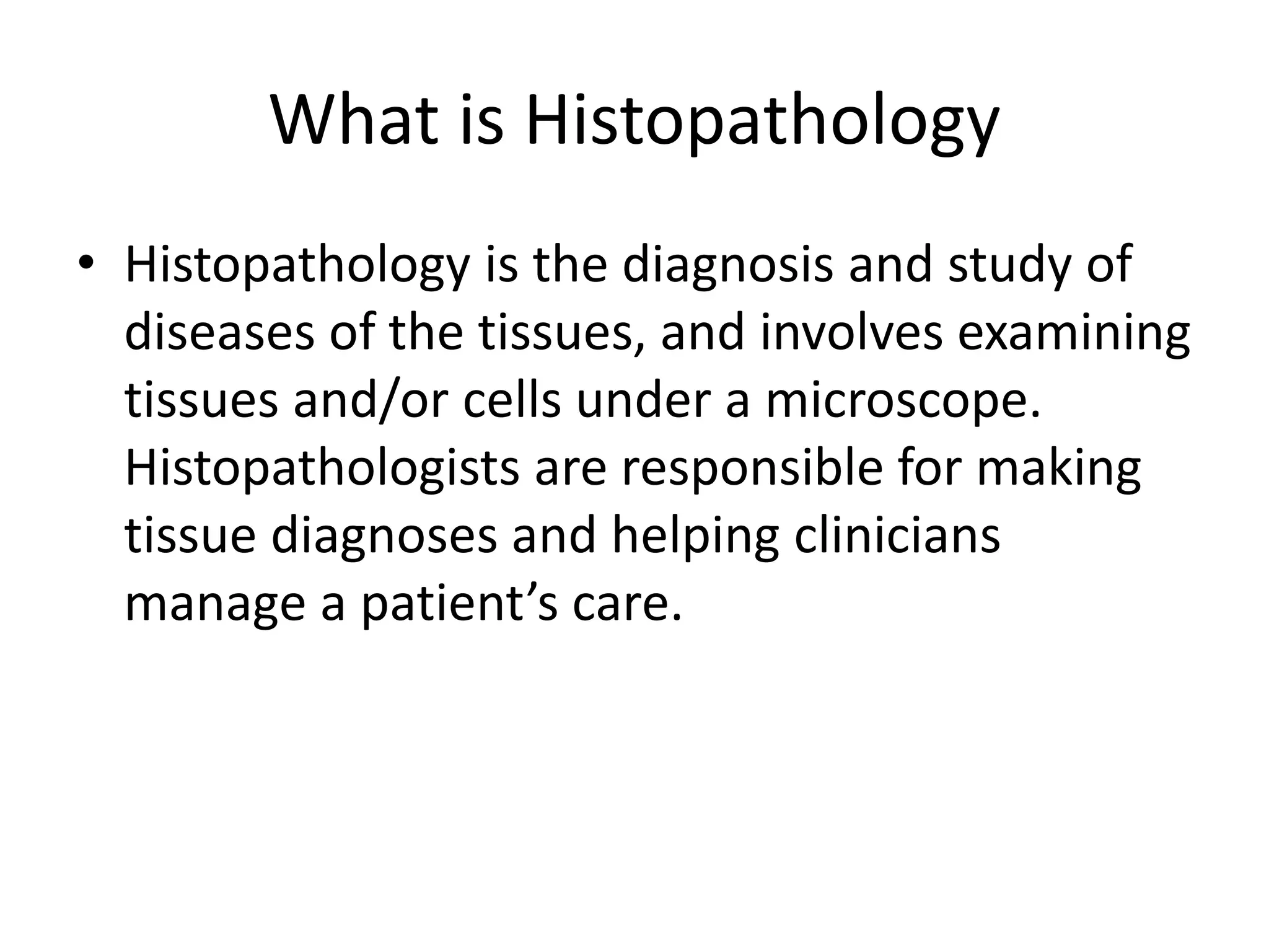 What is Histopathology
• Histopathology is the diagnosis and study of
diseases of the tissues, and involves examining
tissues and/or cells under a microscope.
Histopathologists are responsible for making
tissue diagnoses and helping clinicians
manage a patient’s care.
 