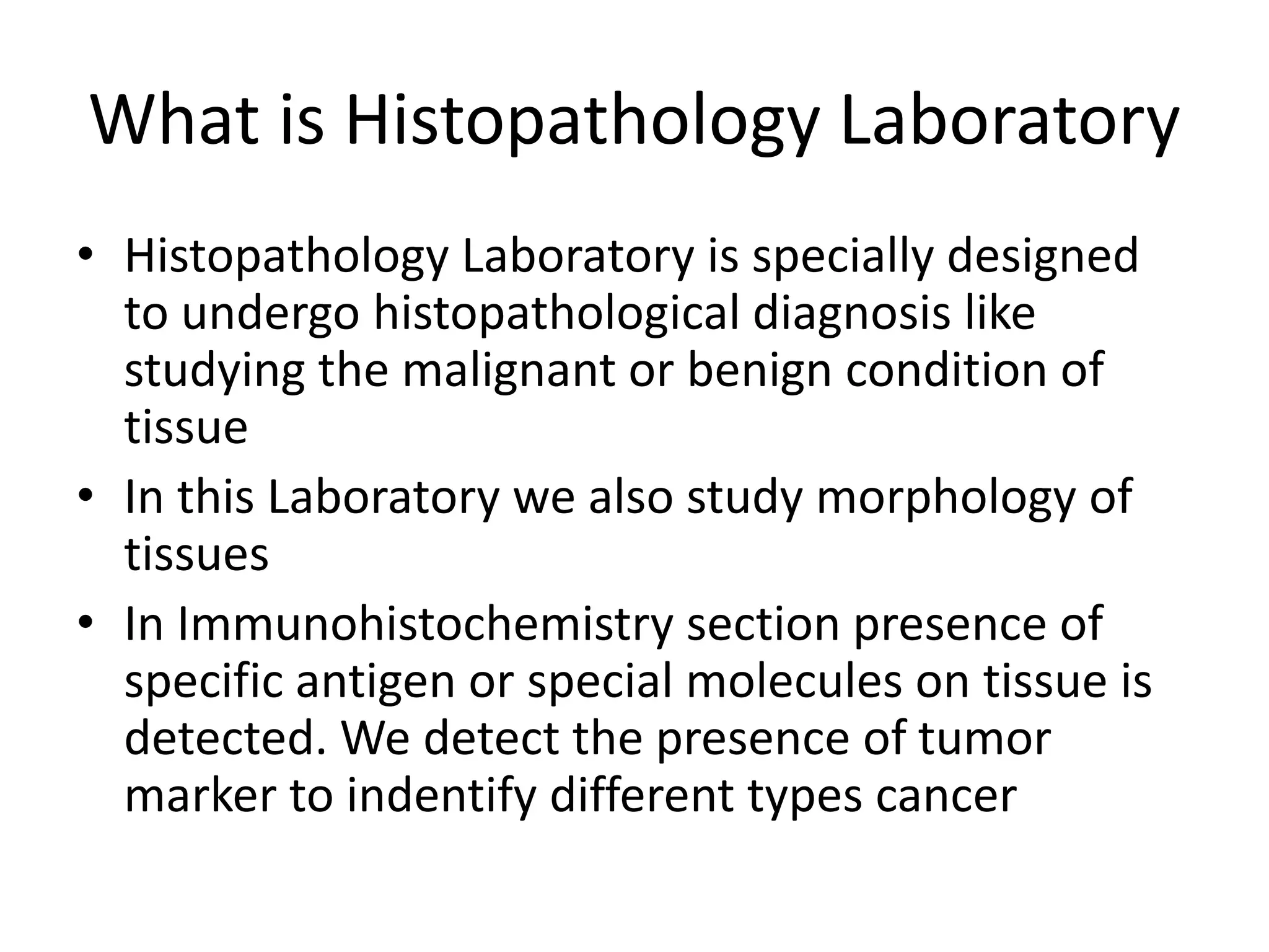 What is Histopathology Laboratory
• Histopathology Laboratory is specially designed
to undergo histopathological diagnosis like
studying the malignant or benign condition of
tissue
• In this Laboratory we also study morphology of
tissues
• In Immunohistochemistry section presence of
specific antigen or special molecules on tissue is
detected. We detect the presence of tumor
marker to indentify different types cancer
 