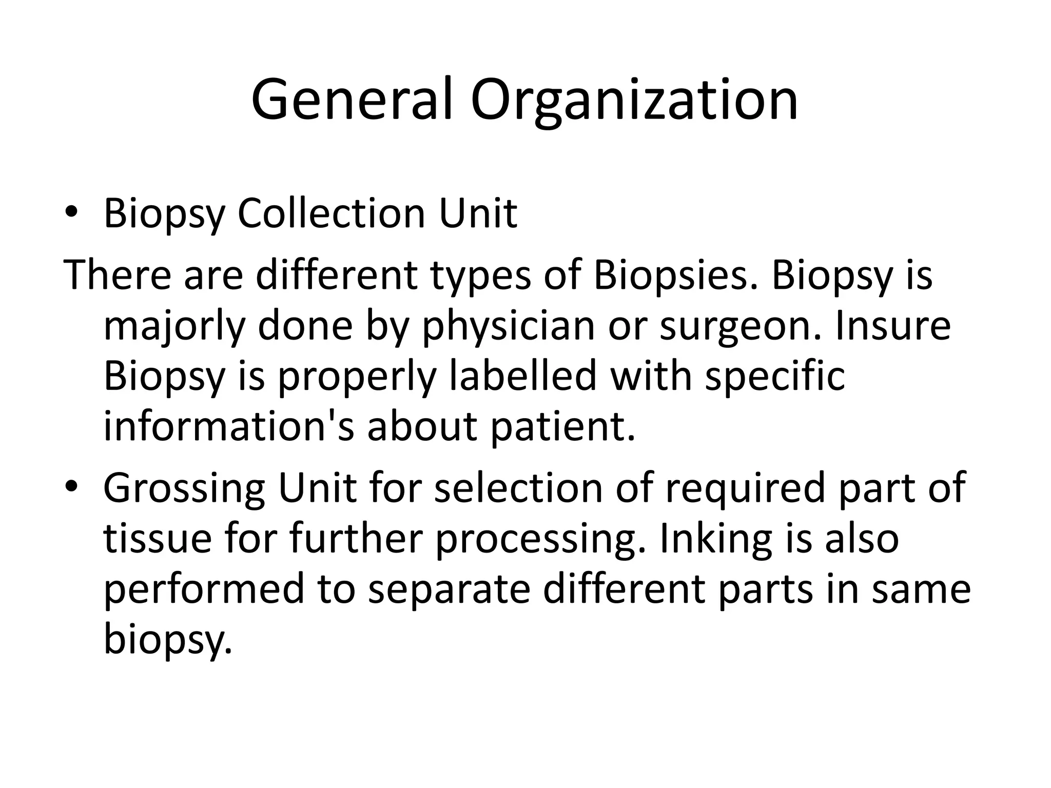 General Organization
• Biopsy Collection Unit
There are different types of Biopsies. Biopsy is
majorly done by physician or surgeon. Insure
Biopsy is properly labelled with specific
information's about patient.
• Grossing Unit for selection of required part of
tissue for further processing. Inking is also
performed to separate different parts in same
biopsy.
 
