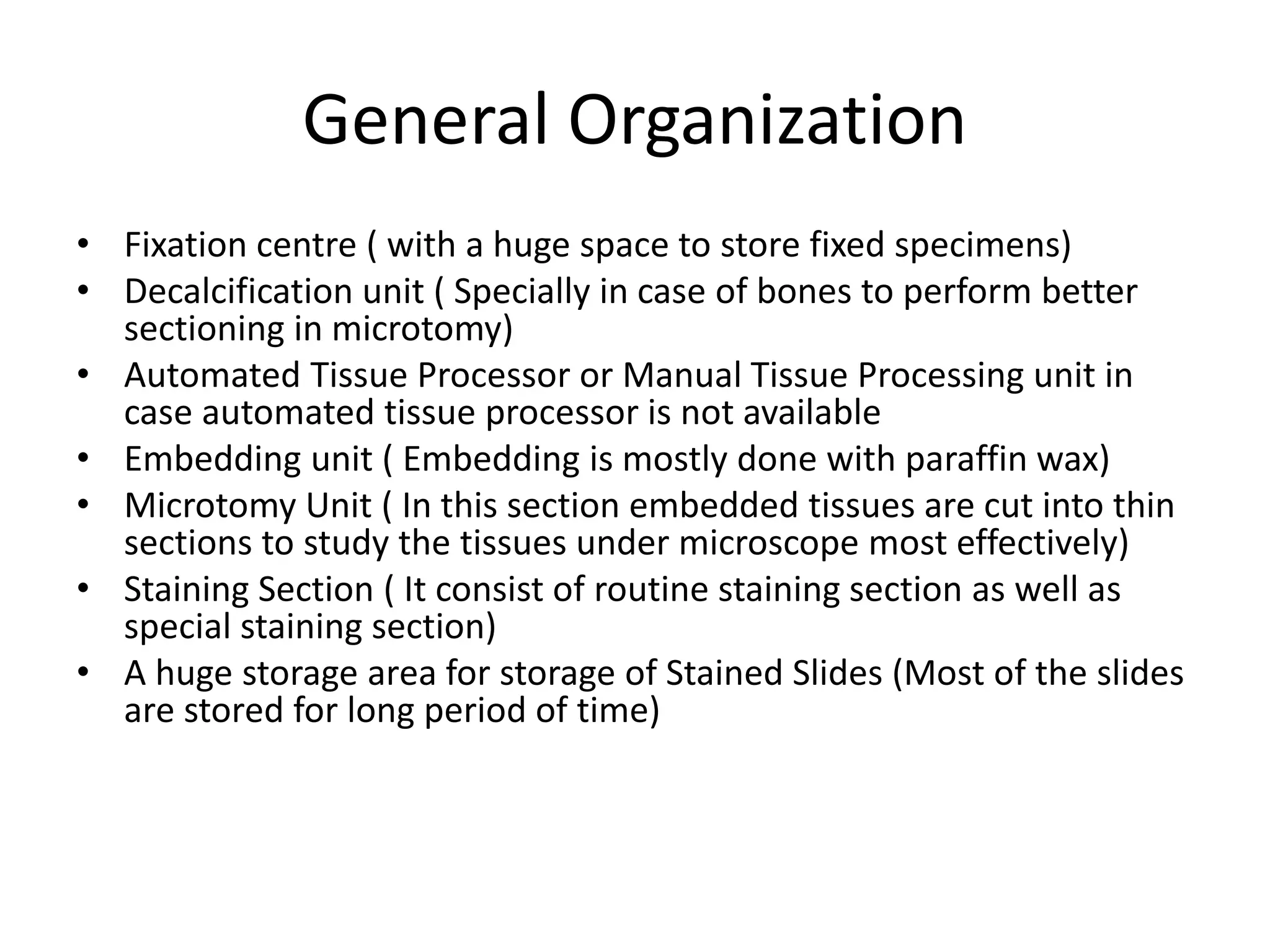 General Organization
• Fixation centre ( with a huge space to store fixed specimens)
• Decalcification unit ( Specially in case of bones to perform better
sectioning in microtomy)
• Automated Tissue Processor or Manual Tissue Processing unit in
case automated tissue processor is not available
• Embedding unit ( Embedding is mostly done with paraffin wax)
• Microtomy Unit ( In this section embedded tissues are cut into thin
sections to study the tissues under microscope most effectively)
• Staining Section ( It consist of routine staining section as well as
special staining section)
• A huge storage area for storage of Stained Slides (Most of the slides
are stored for long period of time)
 