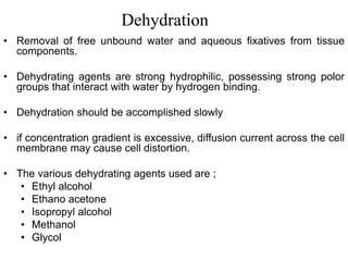 Dehydration
• Removal of free unbound water and aqueous fixatives from tissue
components.
• Dehydrating agents are strong hydrophilic, possessing strong polor
groups that interact with water by hydrogen binding.
• Dehydration should be accomplished slowly
• if concentration gradient is excessive, diffusion current across the cell
membrane may cause cell distortion.
• The various dehydrating agents used are ;
• Ethyl alcohol
• Ethano acetone
• Isopropyl alcohol
• Methanol
• Glycol
 