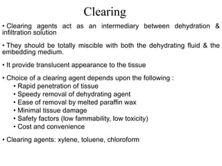 • Clearing agents act as an intermediary between dehydration &
infiltration solution
• They should be totally miscible with both the dehydrating fluid & the
embedding medium.
• It provide translucent appearance to the tissue
• Choice of a clearing agent depends upon the following :
• Rapid penetration of tissue
• Speedy removal of dehydrating agent
• Ease of removal by melted paraffin wax
• Minimal tissue damage
• Safety factors (low fammability, low toxicity)
• Cost and convenience
• Clearing agents: xylene, toluene, chloroform
Clearing
 