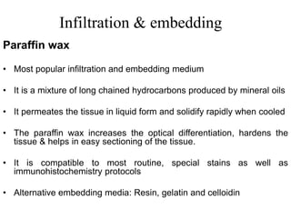 Infiltration & embedding
• Most popular infiltration and embedding medium
• It is a mixture of long chained hydrocarbons produced by mineral oils
• It permeates the tissue in liquid form and solidify rapidly when cooled
• The paraffin wax increases the optical differentiation, hardens the
tissue & helps in easy sectioning of the tissue.
• It is compatible to most routine, special stains as well as
immunohistochemistry protocols
• Alternative embedding media: Resin, gelatin and celloidin
Paraffin wax
 