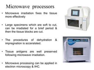 Microwave processors
• Microwave irradiation fixes the tissue
more effectively
• Large specimens which are soft to cut,
can be irradiated for a brief period &
then the tissue blocks are cut.
• The procedures of dehydration &
impregnation is acceralated.
• Tissue antigens are well preserved
following microwave irradiation.
• Microwave processing can be applied in
electron microscopy & IHC.
 