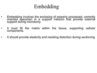 Embedding
• Embedding involves the enclosing of properly processed, correctly
oriented specimen in a support medium that provide external
support during microtomy.
• It must fill the matrix within the tissue, supporting cellular
components.
• It should provide elasticity and resisting distortion during sectioning
 