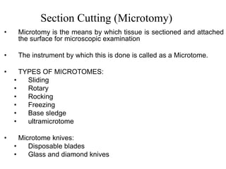Section Cutting (Microtomy)
• Microtomy is the means by which tissue is sectioned and attached
the surface for microscopic examination
• The instrument by which this is done is called as a Microtome.
• TYPES OF MICROTOMES:
• Sliding
• Rotary
• Rocking
• Freezing
• Base sledge
• ultramicrotome
• Microtome knives:
• Disposable blades
• Glass and diamond knives
 