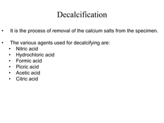 Decalcification
• It is the process of removal of the calcium salts from the specimen.
• The various agents used for decalcifying are:
• Nitric acid
• Hydrochloric acid
• Formic acid
• Picric acid
• Acetic acid
• Citric acid
 