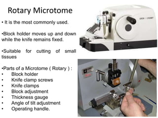 Rotary Microtome
• It is the most commonly used.
•Block holder moves up and down
while the knife remains fixed.
•Suitable for cutting of small
tissues
•Parts of a Microtome ( Rotary ) :
• Block holder
• Knife clamp screws
• Knife clamps
• Block adjustment
• Thickness gauge
• Angle of tilt adjustment
• Operating handle.
 