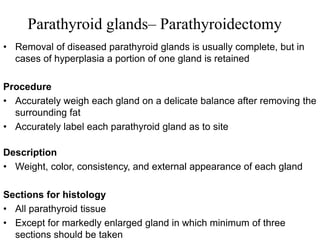 Parathyroid glands– Parathyroidectomy
• Removal of diseased parathyroid glands is usually complete, but in
cases of hyperplasia a portion of one gland is retained
Procedure
• Accurately weigh each gland on a delicate balance after removing the
surrounding fat
• Accurately label each parathyroid gland as to site
Description
• Weight, color, consistency, and external appearance of each gland
Sections for histology
• All parathyroid tissue
• Except for markedly enlarged gland in which minimum of three
sections should be taken
 