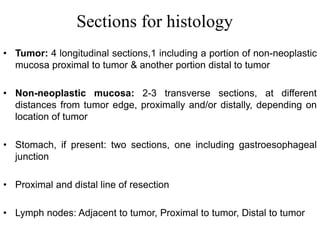 Sections for histology
• Tumor: 4 longitudinal sections,1 including a portion of non-neoplastic
mucosa proximal to tumor & another portion distal to tumor
• Non-neoplastic mucosa: 2-3 transverse sections, at different
distances from tumor edge, proximally and/or distally, depending on
location of tumor
• Stomach, if present: two sections, one including gastroesophageal
junction
• Proximal and distal line of resection
• Lymph nodes: Adjacent to tumor, Proximal to tumor, Distal to tumor
 