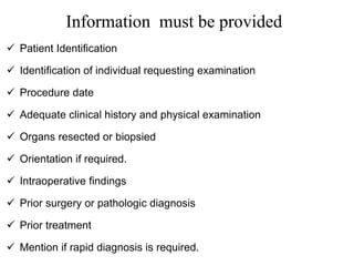 Information must be provided
 Patient Identification
 Identification of individual requesting examination
 Procedure date
 Adequate clinical history and physical examination
 Organs resected or biopsied
 Orientation if required.
 Intraoperative findings
 Prior surgery or pathologic diagnosis
 Prior treatment
 Mention if rapid diagnosis is required.
 