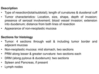 Description
• Type of resection(total/subtotal); length of curvatures & duodenal cuff
• Tumor characteristics: Location, size, shape, depth of invasion;
presence of serosal involvement; blood vessel invasion; extension
into duodenum; distance from both lines of resection
• Appearance of non-neoplastic mucosa
Sections for histology
• Tumor: 4 sections through wall & including tumor border and
adjacent mucosa
• Non-neoplastic mucosa: mid stomach, two sections
• PRM along lesser & greater curvature: two sections each
• DRM (along pylorus & duodenum): two sections
• Spleen and Pancreas, if present
• Lymph nodes
 