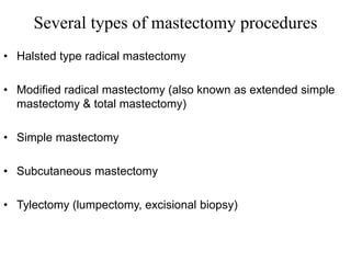 Several types of mastectomy procedures
• Halsted type radical mastectomy
• Modified radical mastectomy (also known as extended simple
mastectomy & total mastectomy)
• Simple mastectomy
• Subcutaneous mastectomy
• Tylectomy (lumpectomy, excisional biopsy)
 