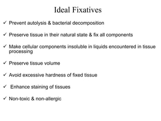 Ideal Fixatives
 Prevent autolysis & bacterial decomposition
 Preserve tissue in their natural state & fix all components
 Make cellular components insoluble in liquids encountered in tissue
processing
 Preserve tissue volume
 Avoid excessive hardness of fixed tissue
 Enhance staining of tissues
 Non-toxic & non-allergic
 