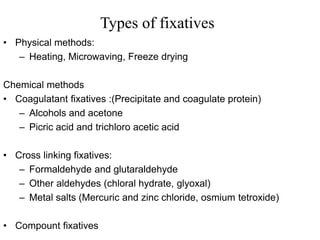 Types of fixatives
• Physical methods:
– Heating, Microwaving, Freeze drying
Chemical methods
• Coagulatant fixatives :(Precipitate and coagulate protein)
– Alcohols and acetone
– Picric acid and trichloro acetic acid
• Cross linking fixatives:
– Formaldehyde and glutaraldehyde
– Other aldehydes (chloral hydrate, glyoxal)
– Metal salts (Mercuric and zinc chloride, osmium tetroxide)
• Compount fixatives
 