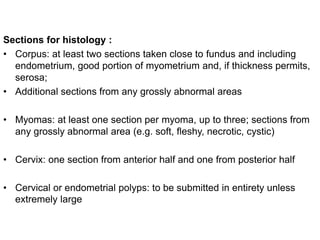 Sections for histology :
• Corpus: at least two sections taken close to fundus and including
endometrium, good portion of myometrium and, if thickness permits,
serosa;
• Additional sections from any grossly abnormal areas
• Myomas: at least one section per myoma, up to three; sections from
any grossly abnormal area (e.g. soft, fleshy, necrotic, cystic)
• Cervix: one section from anterior half and one from posterior half
• Cervical or endometrial polyps: to be submitted in entirety unless
extremely large
 