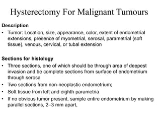 Hysterectomy For Malignant Tumours
Description
• Tumor: Location, size, appearance, color, extent of endometrial
extensions, presence of myometrial, serosal, parametrial (soft
tissue), venous, cervical, or tubal extension
Sections for histology
• Three sections, one of which should be through area of deepest
invasion and be complete sections from surface of endometrium
through serosa
• Two sections from non-neoplastic endometrium;
• Soft tissue from left and eighth parametria
• If no obvious tumor present, sample entire endometrium by making
parallel sections, 2–3 mm apart,
 