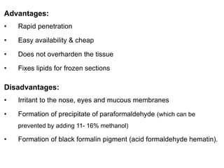 Advantages:
• Rapid penetration
• Easy availability & cheap
• Does not overharden the tissue
• Fixes lipids for frozen sections
Disadvantages:
• Irritant to the nose, eyes and mucous membranes
• Formation of precipitate of paraformaldehyde (which can be
prevented by adding 11- 16% methanol)
• Formation of black formalin pigment (acid formaldehyde hematin).
 