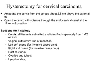 Hysterectomy for cervical carcinoma
• Amputate the cervix from the corpus about 2.5 cm above the external
os
• Open the cervix with scissors through the endocervical canal at the
12 o’clock position
Sections for histology
• Cervix: all tissue is submitted and identified separately from 1-12
o’clock
• Vaginal cuff (entire line of resection)
• Left soft tissue (for invasive cases only)
• Right soft tissue (for invasive cases only)
• Rest of uterus:
• Ovaries and tubes:
• Lymph nodes,
 