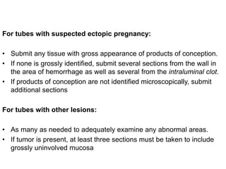 For tubes with suspected ectopic pregnancy:
• Submit any tissue with gross appearance of products of conception.
• If none is grossly identified, submit several sections from the wall in
the area of hemorrhage as well as several from the intraluminal clot.
• If products of conception are not identified microscopically, submit
additional sections
For tubes with other lesions:
• As many as needed to adequately examine any abnormal areas.
• If tumor is present, at least three sections must be taken to include
grossly uninvolved mucosa
 