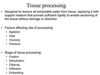 Tissue processing
• Designed to remove all extractable water from tissue, replacing it with
support medium that provide sufficient rigidity to enable sectioning of
the tissue without damage or distortion
• Factors affecting rate of processing:
• Agitation
• Heat
• Viscosity
• Pressure
• Stage of tissue processing:
• Fixation
• Dehydration
• Clearing
• Infiltration
• Embedding
 