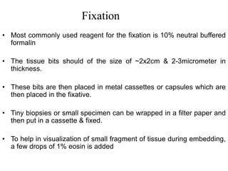 Fixation
• Most commonly used reagent for the fixation is 10% neutral buffered
formalin
• The tissue bits should of the size of ~2x2cm & 2-3micrometer in
thickness.
• These bits are then placed in metal cassettes or capsules which are
then placed in the fixative.
• Tiny biopsies or small specimen can be wrapped in a filter paper and
then put in a cassette & fixed.
• To help in visualization of small fragment of tissue during embedding,
a few drops of 1% eosin is added
 