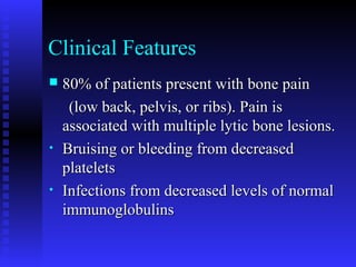Clinical Features
 80% of patients present with bone pain80% of patients present with bone pain
(low back, pelvis, or ribs). Pain is(low back, pelvis, or ribs). Pain is
associated with multiple lytic bone lesions.associated with multiple lytic bone lesions.
• Bruising or bleeding from decreasedBruising or bleeding from decreased
plateletsplatelets
• Infections from decreased levels of normalInfections from decreased levels of normal
immunoglobulinsimmunoglobulins
 