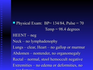  Physical Exam: BP= 134/84, Pulse = 70Physical Exam: BP= 134/84, Pulse = 70
Temp = 98.4 degreesTemp = 98.4 degrees
HEENT – negHEENT – neg
Neck – no lymphadenophyNeck – no lymphadenophy
Lungs – clear, Heart – no gallop or murmurLungs – clear, Heart – no gallop or murmur
Abdomen – nontender, no organomegalyAbdomen – nontender, no organomegaly
Rectal – normal, stool hemoccult negativeRectal – normal, stool hemoccult negative
Extremities – no edema or deformities, noExtremities – no edema or deformities, no
 