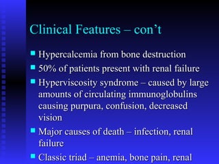 Clinical Features – con’t
 Hypercalcemia from bone destructionHypercalcemia from bone destruction
 50% of patients present with renal failure50% of patients present with renal failure
 Hyperviscosity syndrome – caused by largeHyperviscosity syndrome – caused by large
amounts of circulating immunoglobulinsamounts of circulating immunoglobulins
causing purpura, confusion, decreasedcausing purpura, confusion, decreased
visionvision
 Major causes of death – infection, renalMajor causes of death – infection, renal
failurefailure
 Classic triad – anemia, bone pain, renalClassic triad – anemia, bone pain, renal
 