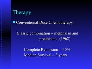 Therapy
 Conventional Dose ChemotherapyConventional Dose Chemotherapy
Classic combination – melphalan andClassic combination – melphalan and
prednisone (1962)prednisone (1962)
Complete Remission - < 5%Complete Remission - < 5%
Median Survival – 3 yearsMedian Survival – 3 years
 