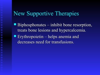 New Supportive Therapies
 Biphosphonates – inhibit bone resorption,Biphosphonates – inhibit bone resorption,
treats bone lesions and hypercalcemia.treats bone lesions and hypercalcemia.
 Erythropoietin – helps anemia andErythropoietin – helps anemia and
decreases need for transfusions.decreases need for transfusions.
 