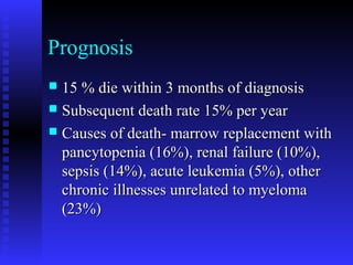 Prognosis
 15 % die within 3 months of diagnosis15 % die within 3 months of diagnosis
 Subsequent death rate 15% per yearSubsequent death rate 15% per year
 Causes of death- marrow replacement withCauses of death- marrow replacement with
pancytopenia (16%), renal failure (10%),pancytopenia (16%), renal failure (10%),
sepsis (14%), acute leukemia (5%), othersepsis (14%), acute leukemia (5%), other
chronic illnesses unrelated to myelomachronic illnesses unrelated to myeloma
(23%)(23%)
 