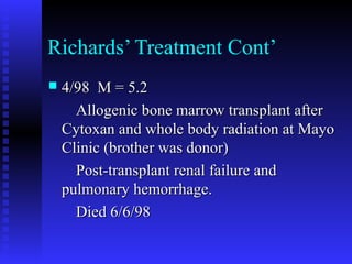 Richards’ Treatment Cont’
 4/98 M = 5.24/98 M = 5.2
Allogenic bone marrow transplant afterAllogenic bone marrow transplant after
Cytoxan and whole body radiation at MayoCytoxan and whole body radiation at Mayo
Clinic (brother was donor)Clinic (brother was donor)
Post-transplant renal failure andPost-transplant renal failure and
pulmonary hemorrhage.pulmonary hemorrhage.
Died 6/6/98Died 6/6/98
 