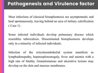 Pathogenesis and Virulence factor
Most infections of classical histoplasmosis are asymptomatic and
heal spontaneously, leaving behind an area of miliary calcification
( Case 1) .
Some infected individuals develop pulmonary disease which
resembles tuberculosis. Disseminated histoplasmosis develops
only in a minority of infected individuals.
Infection of the reticuloendothelial system manifests as
lymphadenopathy, hepatosplenomegaly, fever and anemia with a
high rate of fatality. Granulomatous and ulcerative lesions may
develop on the skin and mucous membranes.
 
