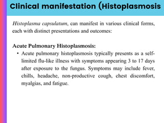 Clinical manifestation (Histoplasmosis
Histoplasma capsulatum, can manifest in various clinical forms,
each with distinct presentations and outcomes:
Acute Pulmonary Histoplasmosis:
• Acute pulmonary histoplasmosis typically presents as a self-
limited flu-like illness with symptoms appearing 3 to 17 days
after exposure to the fungus. Symptoms may include fever,
chills, headache, non-productive cough, chest discomfort,
myalgias, and fatigue.
 