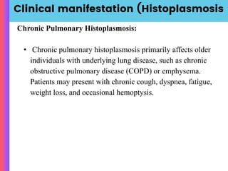 Clinical manifestation (Histoplasmosis
Chronic Pulmonary Histoplasmosis:
• Chronic pulmonary histoplasmosis primarily affects older
individuals with underlying lung disease, such as chronic
obstructive pulmonary disease (COPD) or emphysema.
Patients may present with chronic cough, dyspnea, fatigue,
weight loss, and occasional hemoptysis.
 
