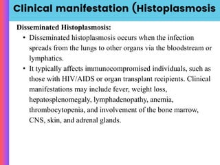 Clinical manifestation (Histoplasmosis
Disseminated Histoplasmosis:
• Disseminated histoplasmosis occurs when the infection
spreads from the lungs to other organs via the bloodstream or
lymphatics.
• It typically affects immunocompromised individuals, such as
those with HIV/AIDS or organ transplant recipients. Clinical
manifestations may include fever, weight loss,
hepatosplenomegaly, lymphadenopathy, anemia,
thrombocytopenia, and involvement of the bone marrow,
CNS, skin, and adrenal glands.
 