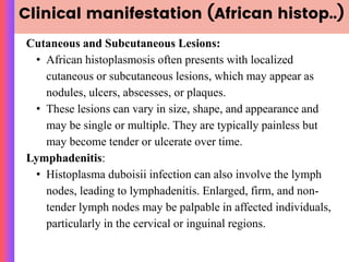 Clinical manifestation (African histop..)
Cutaneous and Subcutaneous Lesions:
• African histoplasmosis often presents with localized
cutaneous or subcutaneous lesions, which may appear as
nodules, ulcers, abscesses, or plaques.
• These lesions can vary in size, shape, and appearance and
may be single or multiple. They are typically painless but
may become tender or ulcerate over time.
Lymphadenitis:
• Histoplasma duboisii infection can also involve the lymph
nodes, leading to lymphadenitis. Enlarged, firm, and non-
tender lymph nodes may be palpable in affected individuals,
particularly in the cervical or inguinal regions.
 