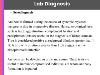 Lab Diagnosis
• Serodiagnosis
Antibodies formed during the course of systemic mycoses
increase in titre in progressive disease. Hence, serological tests
such as latex agglutination, complement fixation and
precipitation tests are useful in the diagnosis of histoplasmosis.
Titre is considered positive at reciprocal dilutions greater than 1
:8. A titre with dilutions greater than 1 :32 suggests active
histoplasmosis infection.
Antigens can be detected in urine and serum. These tests are
useful in immunocompromised individuals in whom antibody
formation is impaired
 