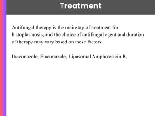 Treatment
Antifungal therapy is the mainstay of treatment for
histoplasmosis, and the choice of antifungal agent and duration
of therapy may vary based on these factors.
Itraconazole, Fluconazole, Liposomal Amphotericin B,
 