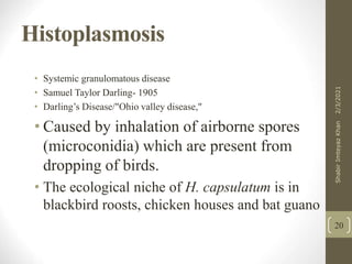 Histoplasmosis
• Systemic granulomatous disease
• Samuel Taylor Darling- 1905
• Darling’s Disease/"Ohio valley disease,"
• Caused by inhalation of airborne spores
(microconidia) which are present from
dropping of birds.
• The ecological niche of H. capsulatum is in
blackbird roosts, chicken houses and bat guano
20
2/3/2021
Shabir
Imteyaz
Khan
 