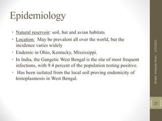 Epidemiology
• Natural reservoir soil, bat and avian habitats
• Location May be prevalent all over the world, but the
incidence varies widely
• Endemic in Ohio, Kentucky, Mississippi.
• In India, the Gangetic West Bengal is the site of most frequent
infections, with 9.4 percent of the population testing positive.
• Has been isolated from the local soil proving endemicity of
histoplasmosis in West Bengal.
21
2/3/2021
Shabir
Imteyaz
Khan
 